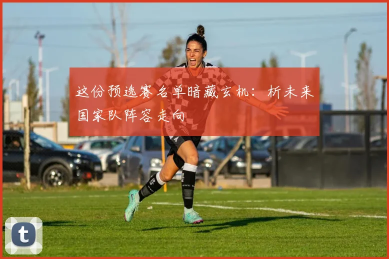 这份预选赛名单暗藏玄机：析未来国家队阵容走向