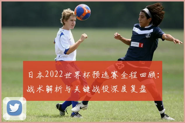 日本2022世界杯预选赛全程回顾：战术解析与关键战役深度复盘