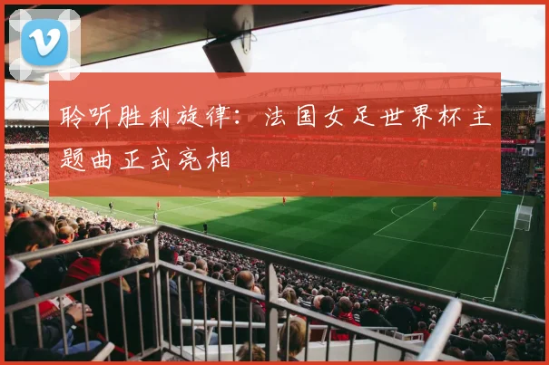 聆听胜利旋律：法国女足世界杯主题曲正式亮相