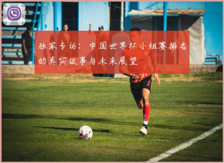 独家专访：中国世界杯小组赛排名的真实故事与未来展望