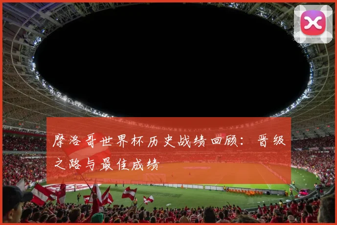 摩洛哥世界杯历史战绩回顾:晋级之路与最佳成绩