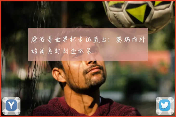 摩洛哥世界杯专访直击:赛场内外的高光时刻全记录