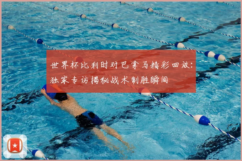 世界杯比利时对巴拿马精彩回放：独家专访揭秘战术制胜瞬间