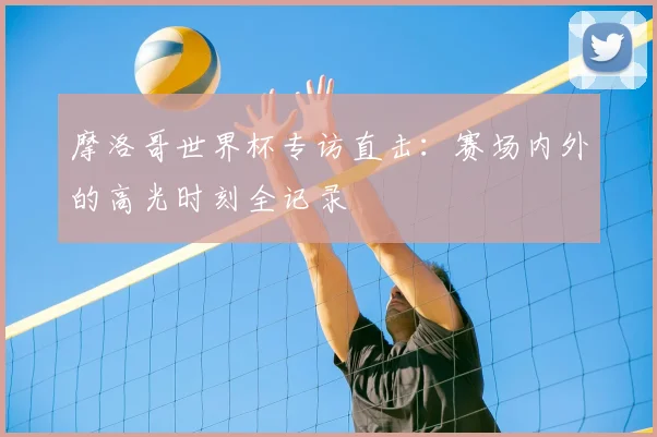 摩洛哥世界杯专访直击:赛场内外的高光时刻全记录