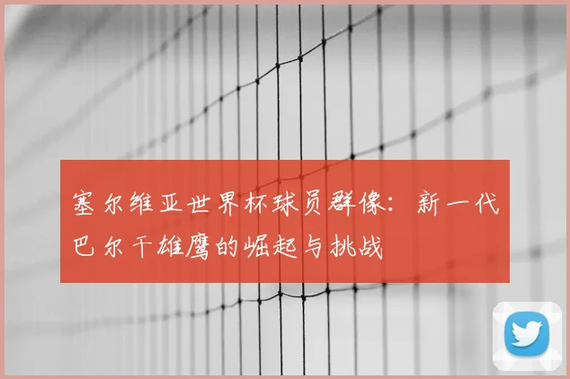 塞尔维亚世界杯球员群像:新一代巴尔干雄鹰的崛起与挑战