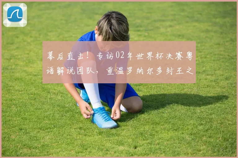 幕后直击!专访02年世界杯决赛粤语解说团队,重温罗纳尔多封王之战