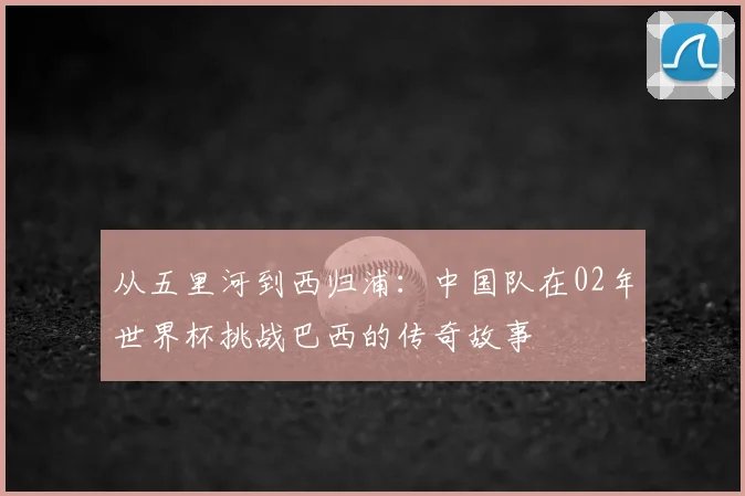 从五里河到西归浦:中国队在02年世界杯挑战巴西的传奇故事
