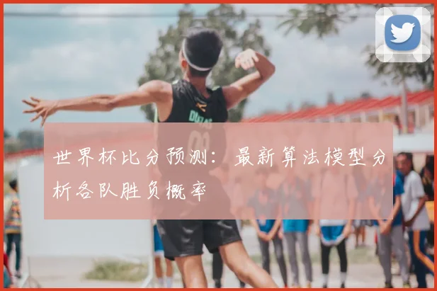 世界杯比分预测：最新算法模型分析各队胜负概率
